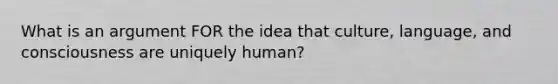 What is an argument FOR the idea that culture, language, and consciousness are uniquely human?