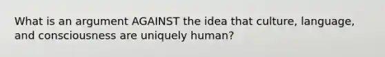 What is an argument AGAINST the idea that culture, language, and consciousness are uniquely human?