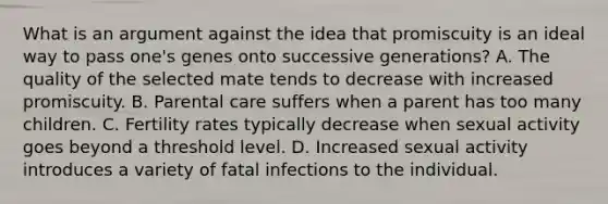 What is an argument against the idea that promiscuity is an ideal way to pass one's genes onto successive generations? A. The quality of the selected mate tends to decrease with increased promiscuity. B. Parental care suffers when a parent has too many children. C. Fertility rates typically decrease when sexual activity goes beyond a threshold level. D. Increased sexual activity introduces a variety of fatal infections to the individual.