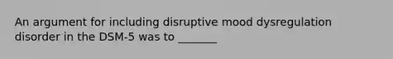 An argument for including disruptive mood dysregulation disorder in the DSM-5 was to _______