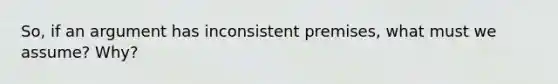 So, if an argument has inconsistent premises, what must we assume? Why?