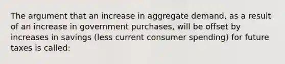 ​The argument that an increase in aggregate demand, as a result of an increase in government purchases, will be offset by increases in savings (less current consumer spending) for future taxes is called: