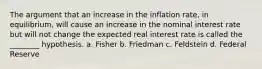 The argument that an increase in the inflation rate, in equilibrium, will cause an increase in the nominal interest rate but will not change the expected real interest rate is called the ________ hypothesis. a. Fisher b. Friedman c. Feldstein d. Federal Reserve