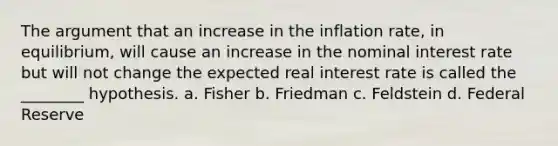 The argument that an increase in the inflation rate, in equilibrium, will cause an increase in the nominal interest rate but will not change the expected real interest rate is called the ________ hypothesis. a. Fisher b. Friedman c. Feldstein d. Federal Reserve