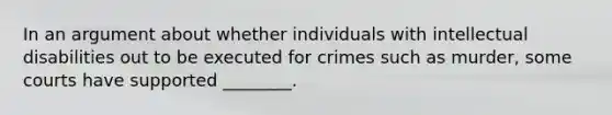 In an argument about whether individuals with intellectual disabilities out to be executed for crimes such as murder, some courts have supported ________.