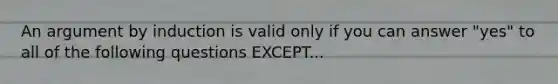 An argument by induction is valid only if you can answer "yes" to all of the following questions EXCEPT...