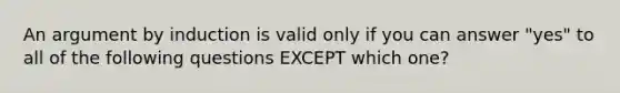 An argument by induction is valid only if you can answer "yes" to all of the following questions EXCEPT which one?