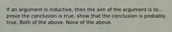 If an argument is inductive, then the aim of the argument is to... prove the conclusion is true. show that the conclusion is probably true. Both of the above. None of the above.