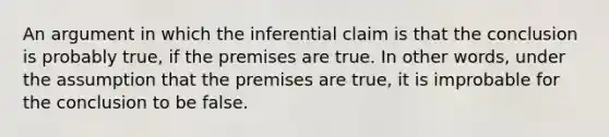 An argument in which the inferential claim is that the conclusion is probably true, if the premises are true. In other words, under the assumption that the premises are true, it is improbable for the conclusion to be false.