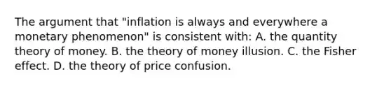 The argument that "inflation is always and everywhere a monetary phenomenon" is consistent with: A. the quantity theory of money. B. the theory of money illusion. C. the Fisher effect. D. the theory of price confusion.