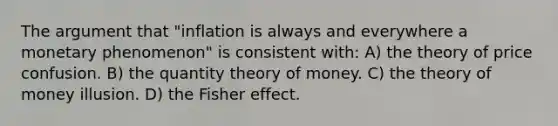 The argument that "inflation is always and everywhere a monetary phenomenon" is consistent with: A) the theory of price confusion. B) the quantity theory of money. C) the theory of money illusion. D) the Fisher effect.