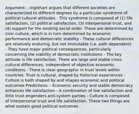 Argument: - Inglehart argues that different societies are characterized to different degrees by a particular syndrome of political cultural attitudes - This syndrome is composed of (1) life satisfaction, (2) political satisfaction, (3) interpersonal trust, and (4) support for the existing social order. These are determined by civic culture, which is in turn determined by economic performance and democratic stability - These cultural differences are relatively enduring, but not immutable (i.e. path dependent) - They have major political consequences, particularly concerning the viability of democratic institutions - The key attitude is life satisfaction. There are large and stable cross-cultural differences, independent of objective economic conditions - There is clear geographic in trust levels within countries. Trust is cultural, shaped by historical experiences - Culture is both shaped by and shapes economic and political outcomes Predictions: - Economic security and stable democracy enhances life satisfaction - A combination of low satisfaction and little trust engenders anti-system parties - Culture is composed of interpersonal trust and life satisfaction. These two things are what sustain good political outcomes