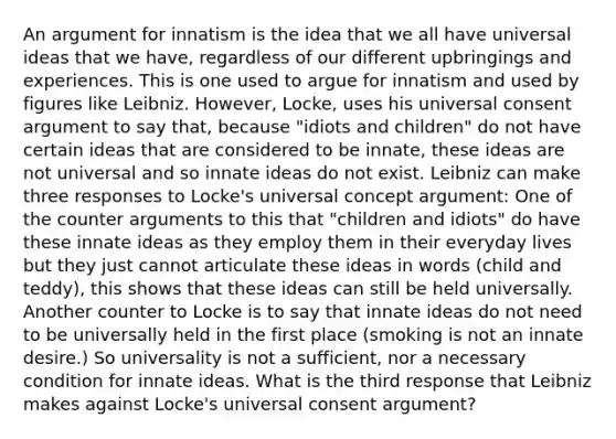 An argument for innatism is the idea that we all have universal ideas that we have, regardless of our different upbringings and experiences. This is one used to argue for innatism and used by figures like Leibniz. However, Locke, uses his universal consent argument to say that, because "idiots and children" do not have certain ideas that are considered to be innate, these ideas are not universal and so innate ideas do not exist. Leibniz can make three responses to Locke's universal concept argument: One of the counter arguments to this that "children and idiots" do have these innate ideas as they employ them in their everyday lives but they just cannot articulate these ideas in words (child and teddy), this shows that these ideas can still be held universally. Another counter to Locke is to say that innate ideas do not need to be universally held in the first place (smoking is not an innate desire.) So universality is not a sufficient, nor a necessary condition for innate ideas. What is the third response that Leibniz makes against Locke's universal consent argument?