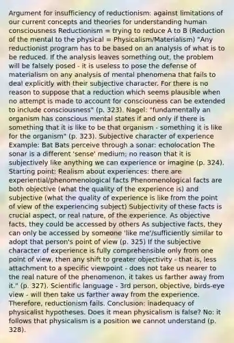 Argument for insufficiency of reductionism: against limitations of our current concepts and theories for understanding human consciousness Reductionism = trying to reduce A to B (Reduction of the mental to the physical = Physicalism/Materialism) "Any reductionist program has to be based on an analysis of what is to be reduced. If the analysis leaves something out, the problem will be falsely posed - it is useless to pose the defense of materialism on any analysis of mental phenomena that fails to deal explicitly with their subjective character. For there is no reason to suppose that a reduction which seems plausible when no attempt is made to account for consciouness can be extended to include consciousness" (p. 323). Nagel: "fundamentally an organism has conscious mental states if and only if there is something that it is like to be that organism - something it is like for the organism" (p. 323). Subjective character of experience Example: Bat Bats perceive through a sonar: echolocation The sonar is a different 'sense' medium; no reason that it is subjectively like anything we can experience or imagine (p. 324). Starting point: Realism about experiences: there are experiential/phenomenological facts Phenomenological facts are both objective (what the quality of the experience is) and subjective (what the quality of experience is like from the point of view of the experiencing subject) Subjectivity of these facts is crucial aspect, or real nature, of the experience. As objective facts, they could be accessed by others As subjective facts, they can only be accessed by someone 'like me'/sufficiently similar to adopt that person's point of view (p. 325) If the subjective character of experience is fully comprehensible only from one point of view, then any shift to greater objectivity - that is, less attachment to a specific viewpoint - does not take us nearer to the real nature of the phenomenon, it takes us farther away from it." (p. 327). Scientific language - 3rd person, objective, birds-eye view - will then take us farther away from the experience. Therefore, reductionism fails. Conclusion: inadequacy of physicalist hypotheses. Does it mean physicalism is false? No: it follows that physicalism is a position we cannot understand (p. 328).