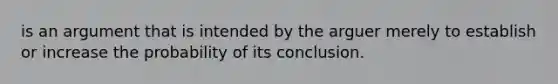 is an argument that is intended by the arguer merely to establish or increase the probability of its conclusion.