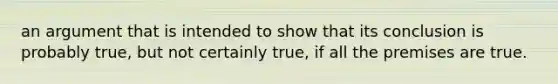 an argument that is intended to show that its conclusion is probably true, but not certainly true, if all the premises are true.