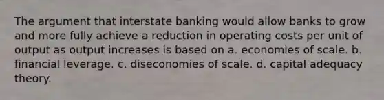 The argument that interstate banking would allow banks to grow and more fully achieve a reduction in operating costs per unit of output as output increases is based on a. economies of scale. b. financial leverage. c. diseconomies of scale. d. capital adequacy theory.