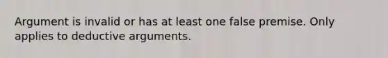 Argument is invalid or has at least one false premise. Only applies to deductive arguments.