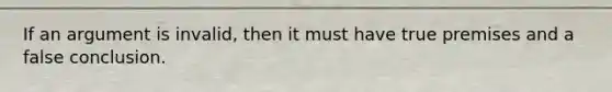 If an argument is invalid, then it must have true premises and a false conclusion.