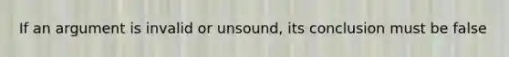 If an argument is invalid or unsound, its conclusion must be false