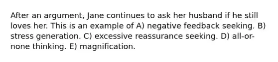 After an argument, Jane continues to ask her husband if he still loves her. This is an example of A) negative feedback seeking. B) stress generation. C) excessive reassurance seeking. D) all-or-none thinking. E) magnification.