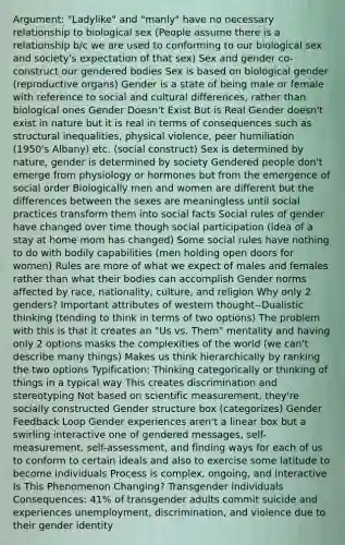 Argument: "Ladylike" and "manly" have no necessary relationship to biological sex (People assume there is a relationship b/c we are used to conforming to our biological sex and society's expectation of that sex) Sex and gender co-construct our gendered bodies Sex is based on biological gender (reproductive organs) Gender is a state of being male or female with reference to social and cultural differences, rather than biological ones Gender Doesn't Exist But is Real Gender doesn't exist in nature but it is real in terms of consequences such as structural inequalities, physical violence, peer humiliation (1950's Albany) etc. (social construct) Sex is determined by nature, gender is determined by society Gendered people don't emerge from physiology or hormones but from the emergence of social order Biologically men and women are different but the differences between the sexes are meaningless until social practices transform them into social facts Social rules of gender have changed over time though social participation (idea of a stay at home mom has changed) Some social rules have nothing to do with bodily capabilities (men holding open doors for women) Rules are more of what we expect of males and females rather than what their bodies can accomplish Gender norms affected by race, nationality, culture, and religion Why only 2 genders? Important attributes of western thought--Dualistic thinking (tending to think in terms of two options) The problem with this is that it creates an "Us vs. Them" mentality and having only 2 options masks the complexities of the world (we can't describe many things) Makes us think hierarchically by ranking the two options Typification: Thinking categorically or thinking of things in a typical way This creates discrimination and stereotyping Not based on scientific measurement, they're socially constructed Gender structure box (categorizes) Gender Feedback Loop Gender experiences aren't a linear box but a swirling interactive one of gendered messages, self-measurement, self-assessment, and finding ways for each of us to conform to certain ideals and also to exercise some latitude to become individuals Process is complex, ongoing, and interactive Is This Phenomenon Changing? Transgender individuals Consequences: 41% of transgender adults commit suicide and experiences unemployment, discrimination, and violence due to their gender identity