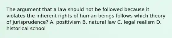 The argument that a law should not be followed because it violates the inherent rights of human beings follows which theory of jurisprudence? A. positivism B. natural law C. legal realism D. historical school