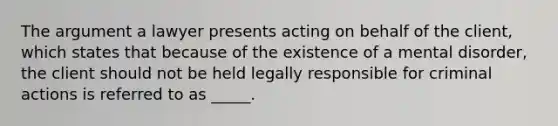 The argument a lawyer presents acting on behalf of the client, which states that because of the existence of a mental disorder, the client should not be held legally responsible for criminal actions is referred to as _____.