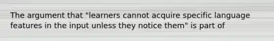 The argument that "learners cannot acquire specific language features in the input unless they notice them" is part of