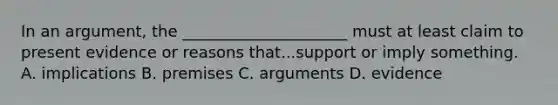 In an argument, the _____________________ must at least claim to present evidence or reasons that...support or imply something. A. implications B. premises C. arguments D. evidence