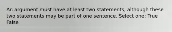 An argument must have at least two statements, although these two statements may be part of one sentence. Select one: True False