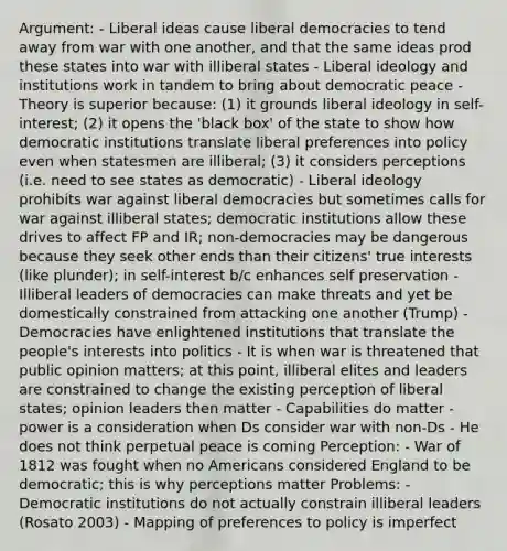 Argument: - Liberal ideas cause liberal democracies to tend away from war with one another, and that the same ideas prod these states into war with illiberal states - Liberal ideology and institutions work in tandem to bring about democratic peace - Theory is superior because: (1) it grounds liberal ideology in self-interest; (2) it opens the 'black box' of the state to show how democratic institutions translate liberal preferences into policy even when statesmen are illiberal; (3) it considers perceptions (i.e. need to see states as democratic) - Liberal ideology prohibits war against liberal democracies but sometimes calls for war against illiberal states; democratic institutions allow these drives to affect FP and IR; non-democracies may be dangerous because they seek other ends than their citizens' true interests (like plunder); in self-interest b/c enhances self preservation - Illiberal leaders of democracies can make threats and yet be domestically constrained from attacking one another (Trump) - Democracies have enlightened institutions that translate the people's interests into politics - It is when war is threatened that public opinion matters; at this point, illiberal elites and leaders are constrained to change the existing perception of liberal states; opinion leaders then matter - Capabilities do matter - power is a consideration when Ds consider war with non-Ds - He does not think perpetual peace is coming Perception: - War of 1812 was fought when no Americans considered England to be democratic; this is why perceptions matter Problems: - Democratic institutions do not actually constrain illiberal leaders (Rosato 2003) - Mapping of preferences to policy is imperfect