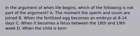 In the argument of when life begins, which of the following is not part of the argument? A. The moment the sperm and ovum are joined B. When the fertilized egg becomes an embryo at 8-14 days C. When it becomes a fetus between the 18th and 19th week D. When the child is born