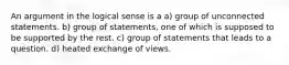 An argument in the logical sense is a a) group of unconnected statements. b) group of statements, one of which is supposed to be supported by the rest. c) group of statements that leads to a question. d) heated exchange of views.