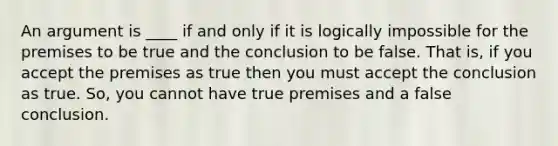 An argument is ____ if and only if it is logically impossible for the premises to be true and the conclusion to be false. That is, if you accept the premises as true then you must accept the conclusion as true. So, you cannot have true premises and a false conclusion.