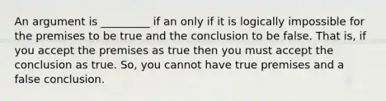 An argument is _________ if an only if it is logically impossible for the premises to be true and the conclusion to be false. That is, if you accept the premises as true then you must accept the conclusion as true. So, you cannot have true premises and a false conclusion.