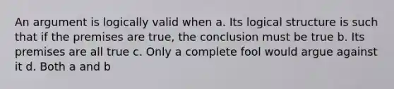 An argument is logically valid when a. Its logical structure is such that if the premises are true, the conclusion must be true b. Its premises are all true c. Only a complete fool would argue against it d. Both a and b