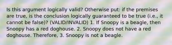 Is this argument logically valid? Otherwise put: if the premises are true, is the conclusion logically guaranteed to be true (i.e., it cannot be false)? (VALID/INVALID) 1. If Snoopy is a beagle, then Snoopy has a red doghouse. 2. Snoopy does not have a red doghouse. Therefore, 3. Snoopy is not a beagle.