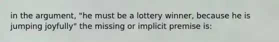 in the argument, "he must be a lottery winner, because he is jumping joyfully" the missing or implicit premise is: