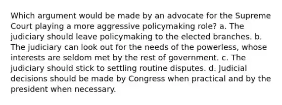 Which argument would be made by an advocate for the Supreme Court playing a more aggressive policymaking role? a. The judiciary should leave policymaking to the elected branches. b. The judiciary can look out for the needs of the powerless, whose interests are seldom met by the rest of government. c. The judiciary should stick to settling routine disputes. d. Judicial decisions should be made by Congress when practical and by the president when necessary.