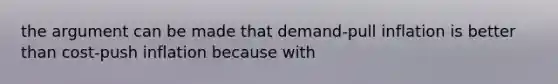 the argument can be made that demand-pull inflation is better than cost-push inflation because with