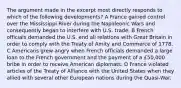 The argument made in the excerpt most directly responds to which of the following developments? A France gained control over the Mississippi River during the Napoleonic Wars and consequently began to interfere with U.S. trade. B French officials demanded the U.S. end all relations with Great Britain in order to comply with the Treaty of Amity and Commerce of 1778. C Americans grew angry when French officials demanded a large loan to the French government and the payment of a £50,000 bribe in order to receive American diplomats. D France violated articles of the Treaty of Alliance with the United States when they allied with several other European nations during the Quasi-War.