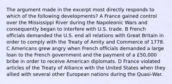 The argument made in the excerpt most directly responds to which of the following developments? A France gained control over the Mississippi River during the Napoleonic Wars and consequently began to interfere with U.S. trade. B French officials demanded the U.S. end all relations with Great Britain in order to comply with the Treaty of Amity and Commerce of 1778. C Americans grew angry when French officials demanded a large loan to the French government and the payment of a £50,000 bribe in order to receive American diplomats. D France violated articles of the Treaty of Alliance with the United States when they allied with several other European nations during the Quasi-War.