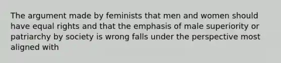 The argument made by feminists that men and women should have equal rights and that the emphasis of male superiority or patriarchy by society is wrong falls under the perspective most aligned with