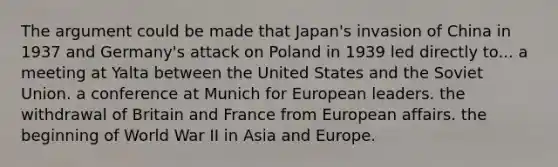 The argument could be made that Japan's invasion of China in 1937 and Germany's attack on Poland in 1939 led directly to... a meeting at Yalta between the United States and the Soviet Union. a conference at Munich for European leaders. the withdrawal of Britain and France from European affairs. the beginning of World War II in Asia and Europe.