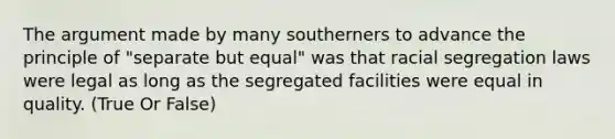 The argument made by many southerners to advance the principle of "separate but equal" was that racial segregation laws were legal as long as the segregated facilities were equal in quality. (True Or False)