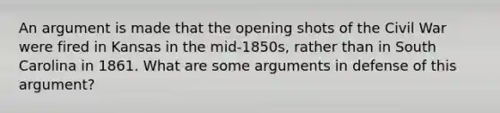 An argument is made that the opening shots of the Civil War were fired in Kansas in the mid-1850s, rather than in South Carolina in 1861. What are some arguments in defense of this argument?