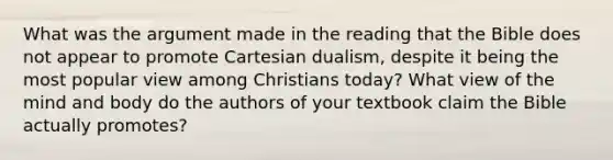 What was the argument made in the reading that the Bible does not appear to promote Cartesian dualism, despite it being the most popular view among Christians today? What view of the mind and body do the authors of your textbook claim the Bible actually promotes?