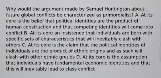 Why would the argument made by Samuel Huntington about future global conflicts be characterized as primordialist? A. At its core is the belief that political identities are the product of human construction and that competing identities will come into conflict B. At its core an insistence that individuals are born with specific sets of characteristics that will inevitably clash with others C. At its core is the claim that the political identities of individuals are the product of ethnic origins and as such will clash with other ethnic groups D. At its core is the assumption that individuals have fundamental economic identities and that this will inevitably lead to class conflict