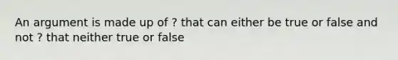 An argument is made up of ? that can either be true or false and not ? that neither true or false